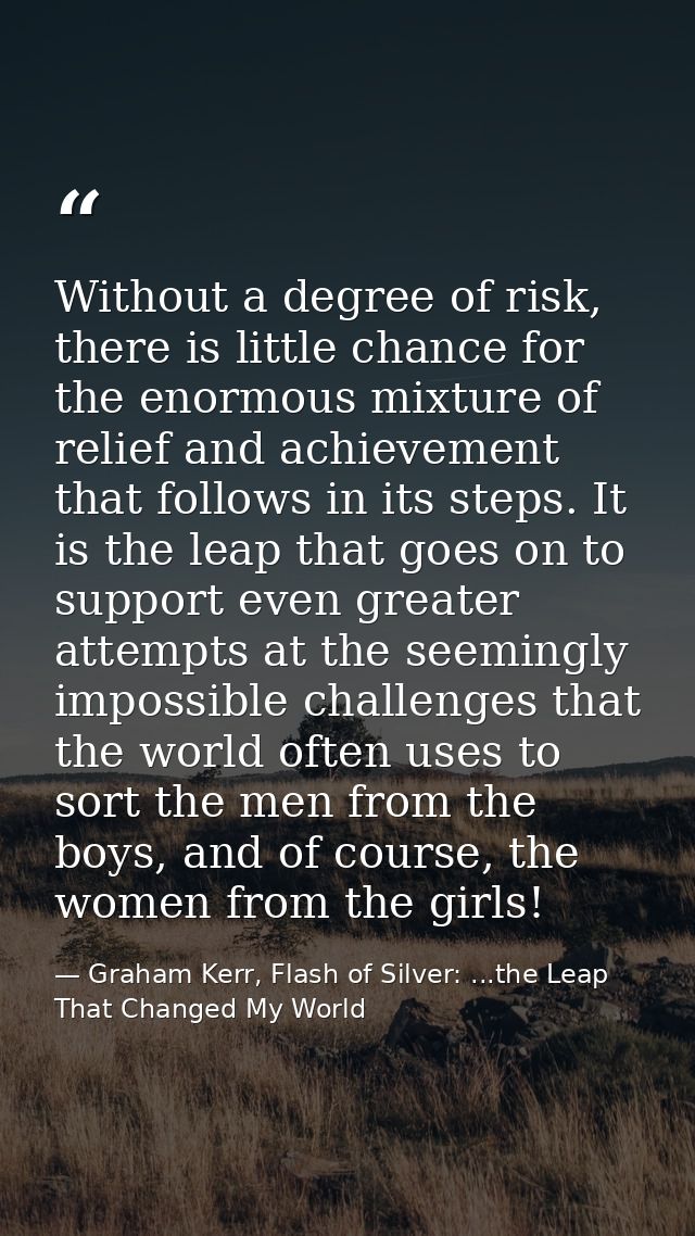 Without a degree of risk, there is little chance for the enormous mixture of relief and achievement that follows in its  — Graham Kerr, Flash of Silver: ...the Leap That Changed My World