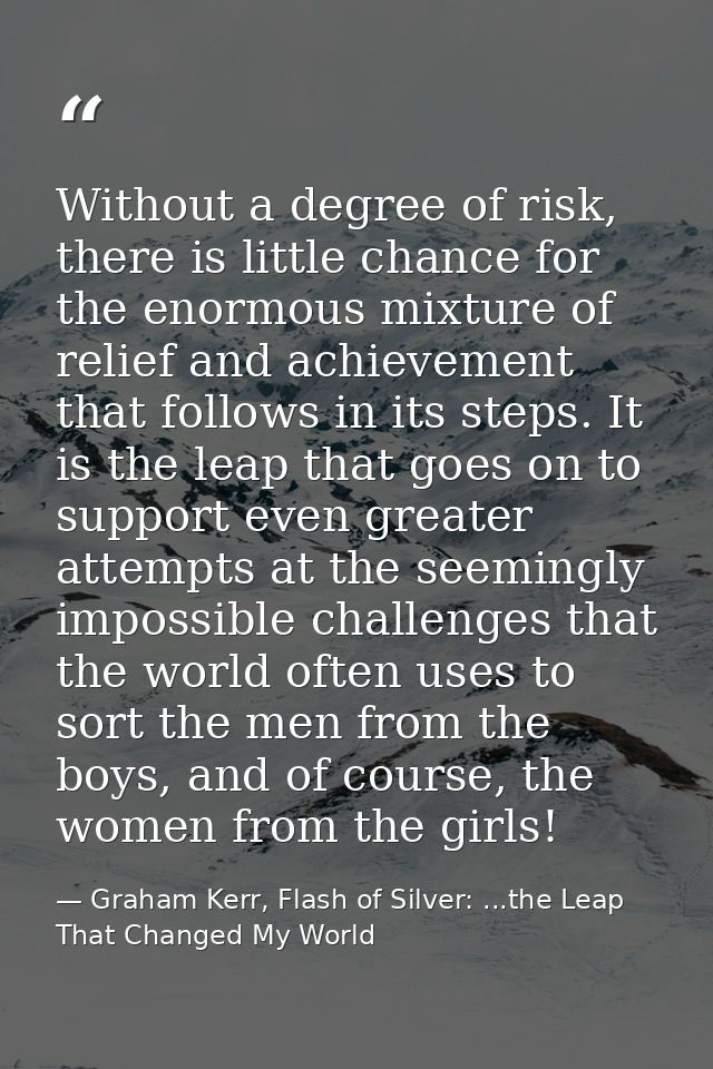 Without a degree of risk, there is little chance for the enormous mixture of relief and achievement that follows in its  — Graham Kerr, Flash of Silver: ...the Leap That Changed My World