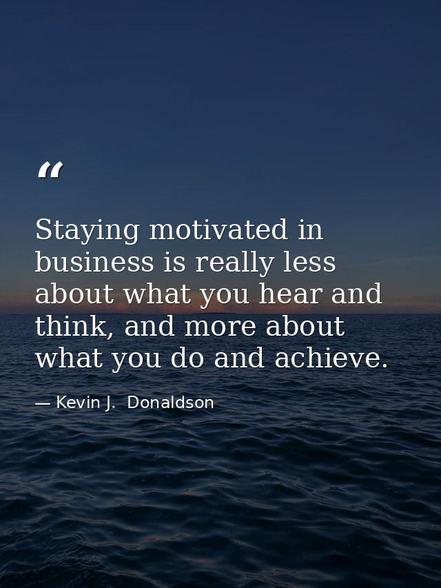 Staying motivated in business is really less about what you hear and think, and more about what you do and achieve. — Kevin J.  Donaldson