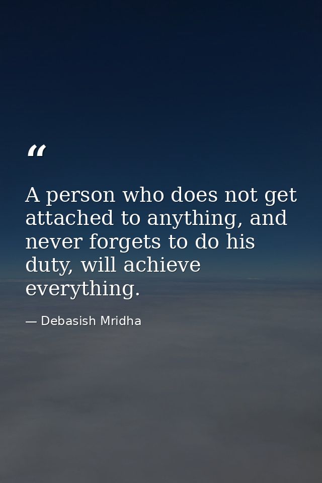 A person who does not get attached to anything, and never forgets to do his duty, will achieve everything. — Debasish Mridha