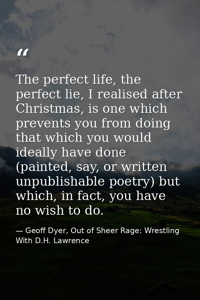 The perfect life, the perfect lie, I realised after Christmas, is one which prevents you from doing that which you would — Geoff Dyer, Out of Sheer Rage: Wrestling With D.H. Lawrence