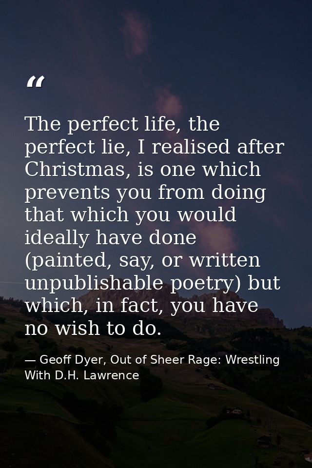 The perfect life, the perfect lie, I realised after Christmas, is one which prevents you from doing that which you would — Geoff Dyer, Out of Sheer Rage: Wrestling With D.H. Lawrence