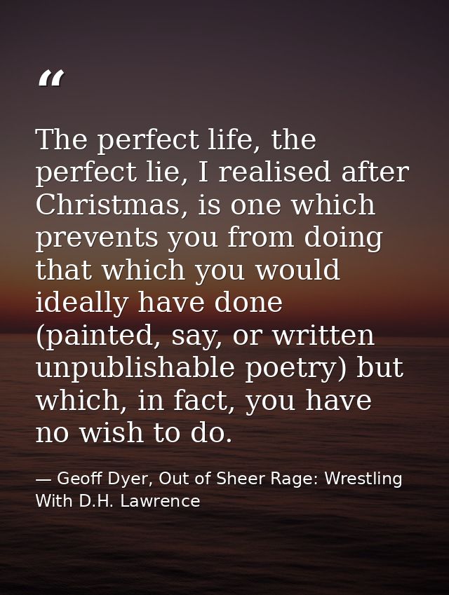 The perfect life, the perfect lie, I realised after Christmas, is one which prevents you from doing that which you would — Geoff Dyer, Out of Sheer Rage: Wrestling With D.H. Lawrence