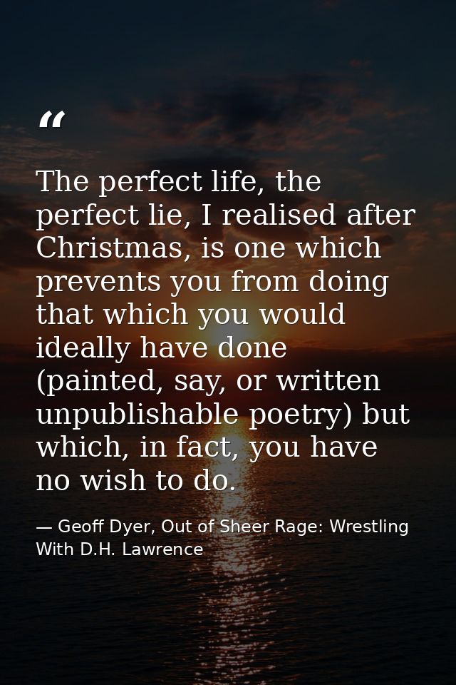 The perfect life, the perfect lie, I realised after Christmas, is one which prevents you from doing that which you would — Geoff Dyer, Out of Sheer Rage: Wrestling With D.H. Lawrence