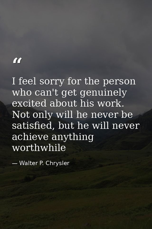 I feel sorry for the person who can't get genuinely excited about his work. Not only will he never be satisfied, but he  — Walter P. Chrysler