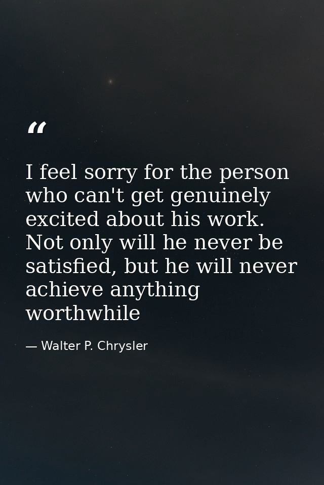 I feel sorry for the person who can't get genuinely excited about his work. Not only will he never be satisfied, but he  — Walter P. Chrysler