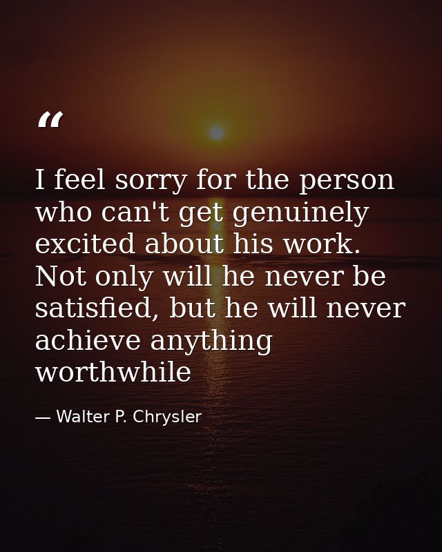 I feel sorry for the person who can't get genuinely excited about his work. Not only will he never be satisfied, but he  — Walter P. Chrysler