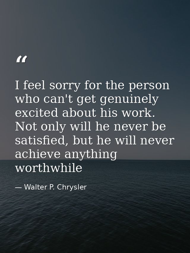I feel sorry for the person who can't get genuinely excited about his work. Not only will he never be satisfied, but he  — Walter P. Chrysler