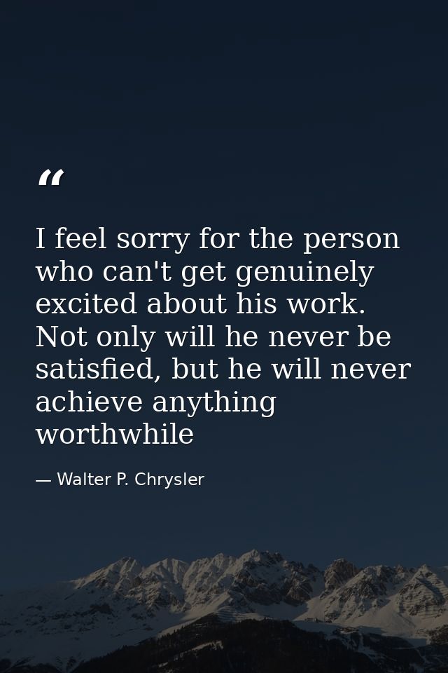I feel sorry for the person who can't get genuinely excited about his work. Not only will he never be satisfied, but he  — Walter P. Chrysler