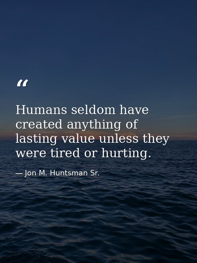 Humans seldom have created anything of lasting value unless they were tired or hurting. — Jon M. Huntsman Sr.