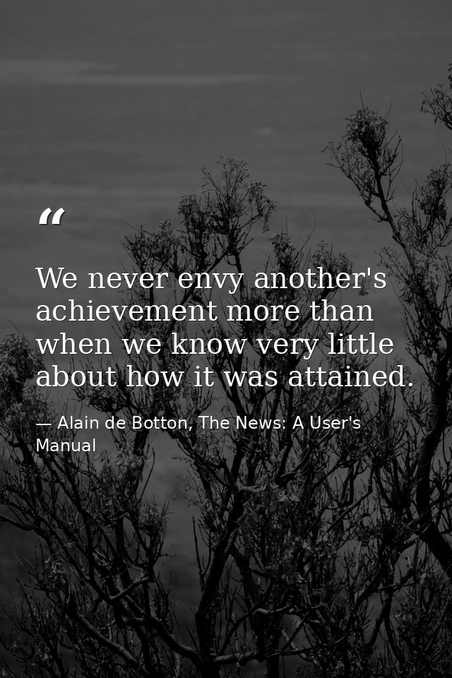 We never envy another's achievement more than when we know very little about how it was attained. — Alain de Botton, The News: A User's Manual