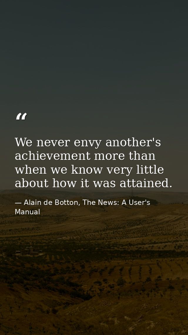 We never envy another's achievement more than when we know very little about how it was attained. — Alain de Botton, The News: A User's Manual