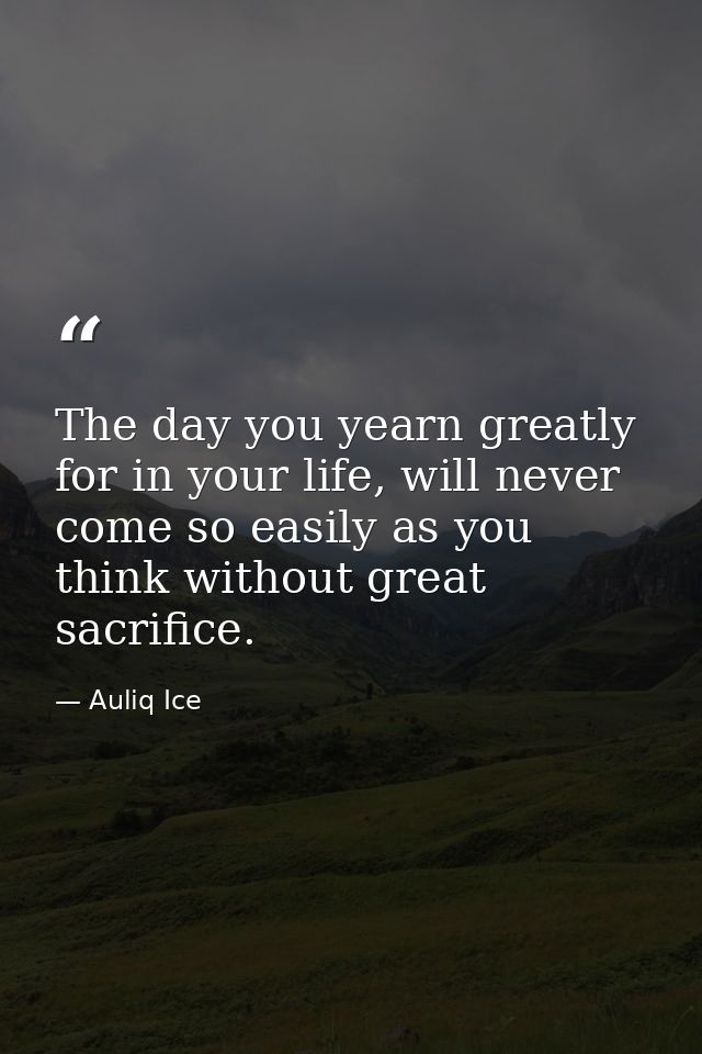The day you yearn greatly for in your life, will never come so easily as you think without great sacrifice. — Auliq Ice