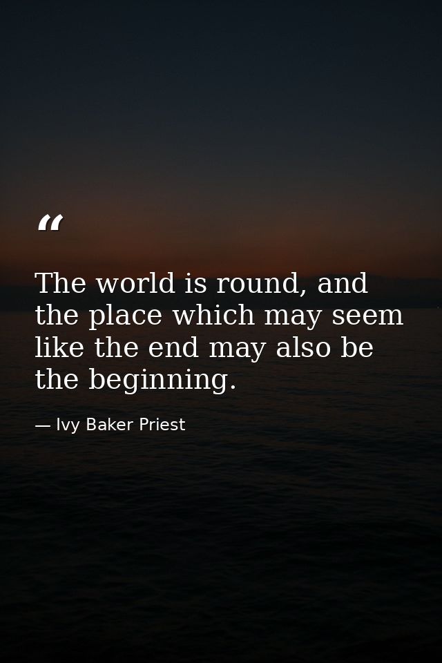 The world is round, and the place which may seem like the end may also be the beginning. — Ivy Baker Priest