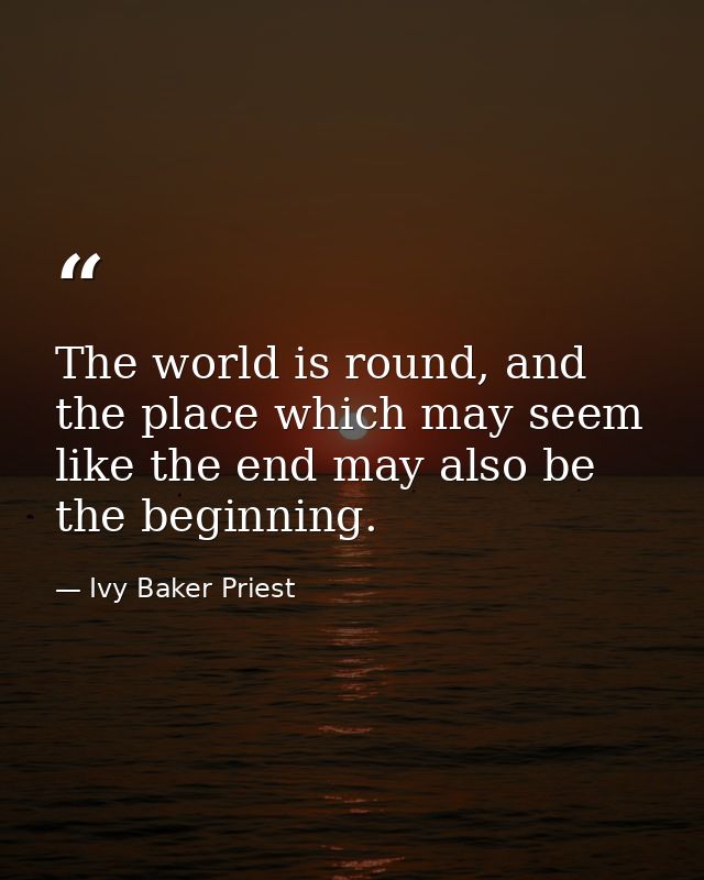 The world is round, and the place which may seem like the end may also be the beginning. — Ivy Baker Priest