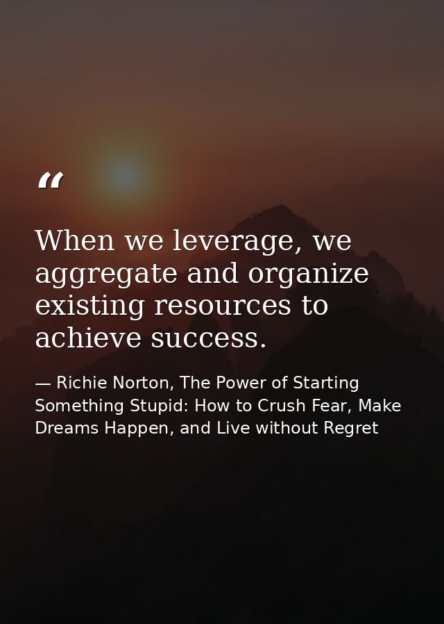 When we leverage, we aggregate and organize existing resources to achieve success. — Richie Norton, The Power of Starting Something Stupid: How to Crush Fear, Make Dreams Happen, and Live without Regret