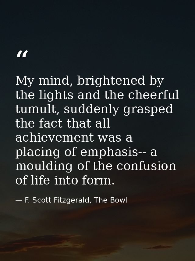 My mind, brightened by the lights and the cheerful tumult, suddenly grasped the fact that all achievement was a placing  — F. Scott Fitzgerald, The Bowl