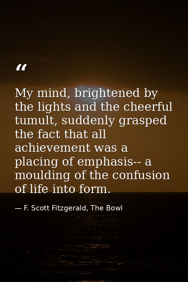 My mind, brightened by the lights and the cheerful tumult, suddenly grasped the fact that all achievement was a placing  — F. Scott Fitzgerald, The Bowl