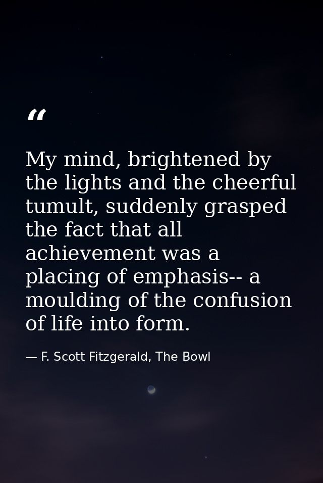 My mind, brightened by the lights and the cheerful tumult, suddenly grasped the fact that all achievement was a placing  — F. Scott Fitzgerald, The Bowl