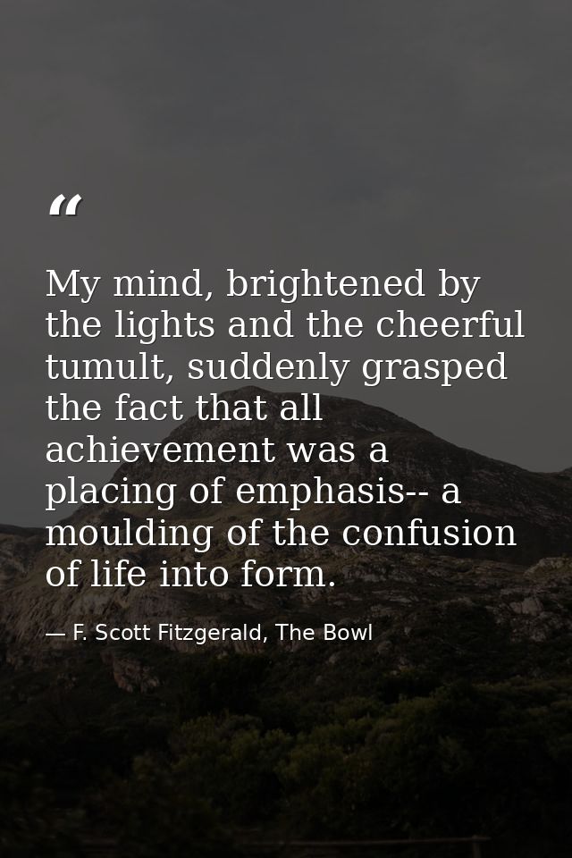 My mind, brightened by the lights and the cheerful tumult, suddenly grasped the fact that all achievement was a placing  — F. Scott Fitzgerald, The Bowl