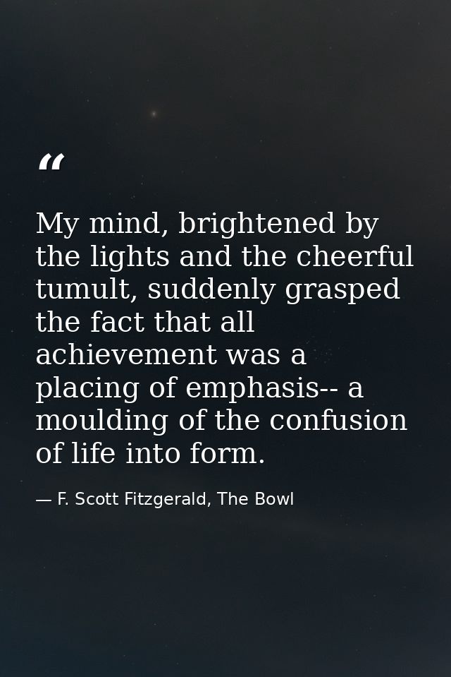 My mind, brightened by the lights and the cheerful tumult, suddenly grasped the fact that all achievement was a placing  — F. Scott Fitzgerald, The Bowl