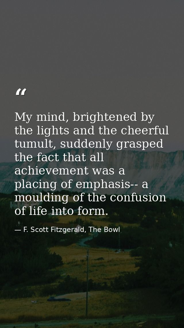 My mind, brightened by the lights and the cheerful tumult, suddenly grasped the fact that all achievement was a placing  — F. Scott Fitzgerald, The Bowl