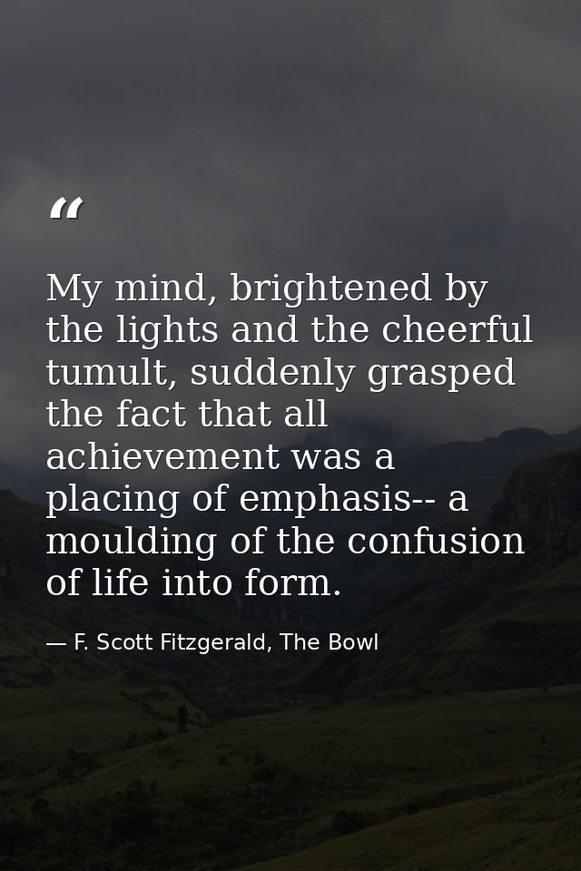 My mind, brightened by the lights and the cheerful tumult, suddenly grasped the fact that all achievement was a placing  — F. Scott Fitzgerald, The Bowl