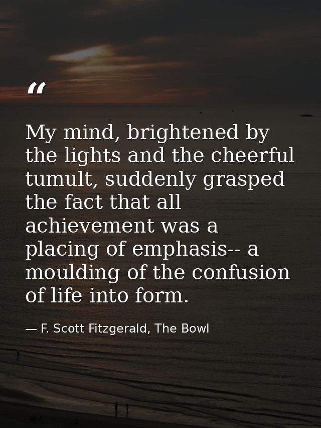My mind, brightened by the lights and the cheerful tumult, suddenly grasped the fact that all achievement was a placing  — F. Scott Fitzgerald, The Bowl
