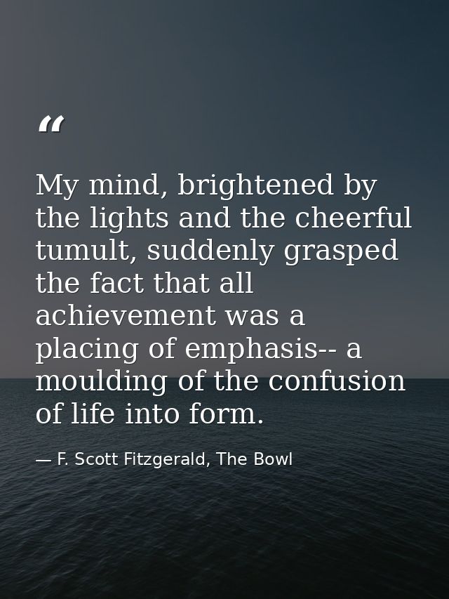 My mind, brightened by the lights and the cheerful tumult, suddenly grasped the fact that all achievement was a placing  — F. Scott Fitzgerald, The Bowl