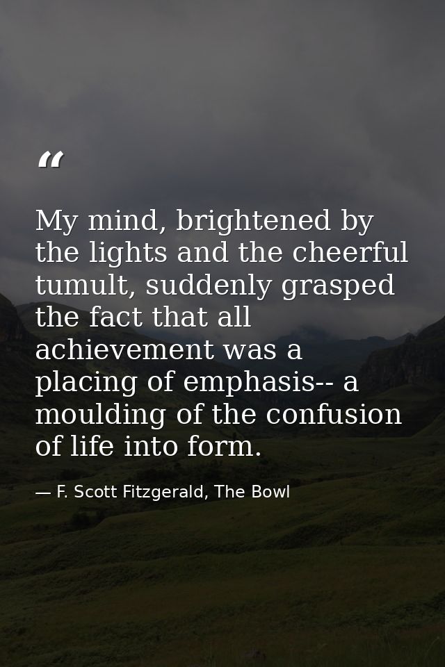 My mind, brightened by the lights and the cheerful tumult, suddenly grasped the fact that all achievement was a placing  — F. Scott Fitzgerald, The Bowl