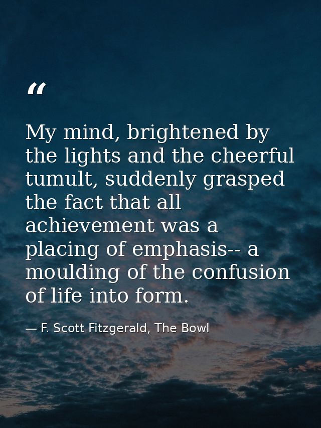 My mind, brightened by the lights and the cheerful tumult, suddenly grasped the fact that all achievement was a placing  — F. Scott Fitzgerald, The Bowl