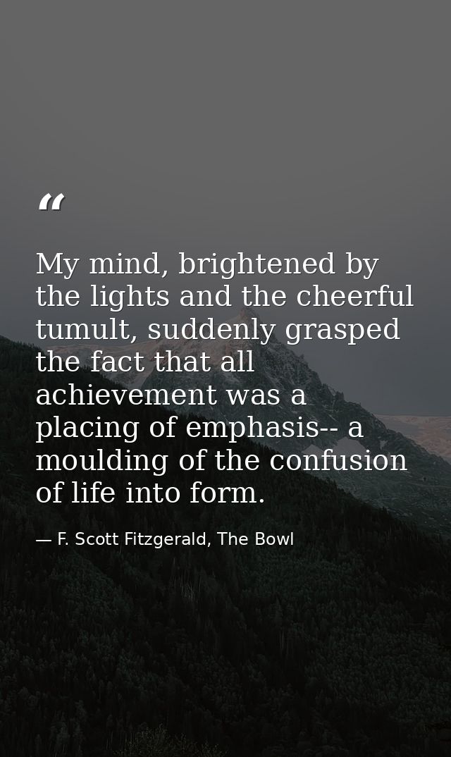 My mind, brightened by the lights and the cheerful tumult, suddenly grasped the fact that all achievement was a placing  — F. Scott Fitzgerald, The Bowl