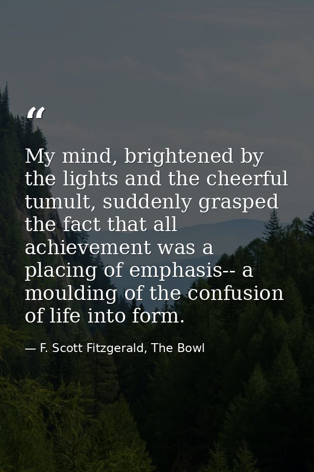 My mind, brightened by the lights and the cheerful tumult, suddenly grasped the fact that all achievement was a placing  — F. Scott Fitzgerald, The Bowl