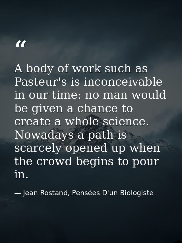 A body of work such as Pasteur's is inconceivable in our time: no man would be given a chance to create a whole science. — Jean Rostand, Pensées D'un Biologiste