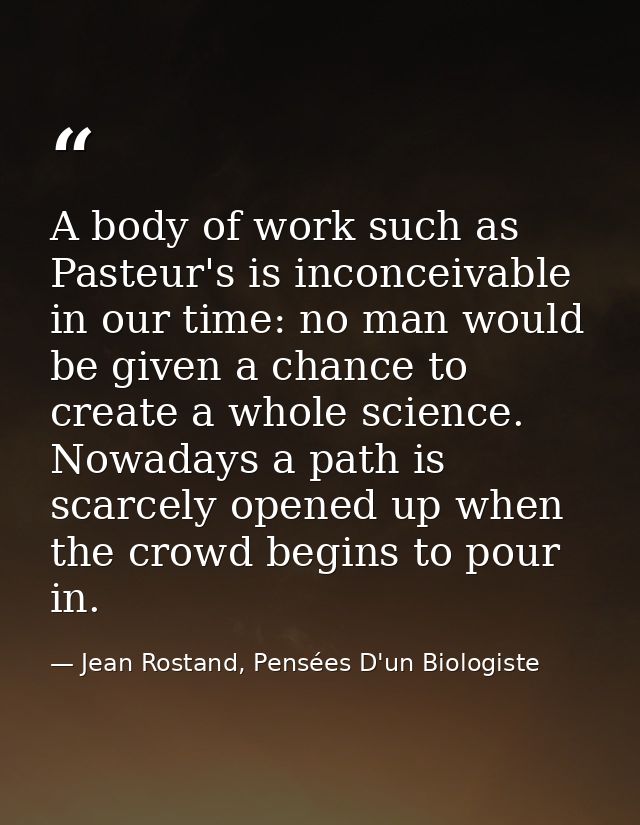 A body of work such as Pasteur's is inconceivable in our time: no man would be given a chance to create a whole science. — Jean Rostand, Pensées D'un Biologiste