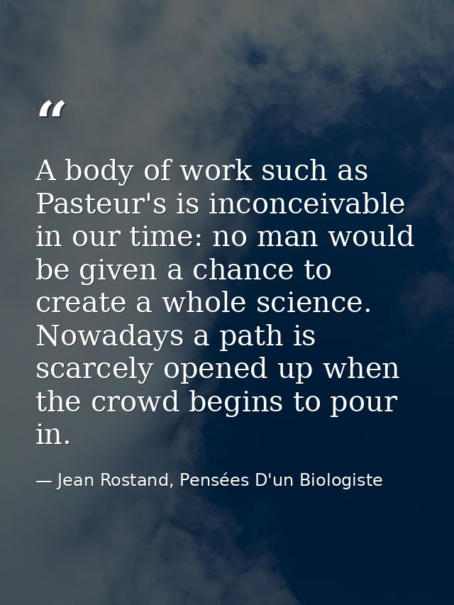 A body of work such as Pasteur's is inconceivable in our time: no man would be given a chance to create a whole science. — Jean Rostand, Pensées D'un Biologiste