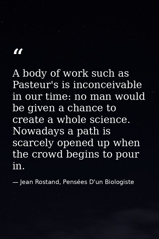 A body of work such as Pasteur's is inconceivable in our time: no man would be given a chance to create a whole science. — Jean Rostand, Pensées D'un Biologiste