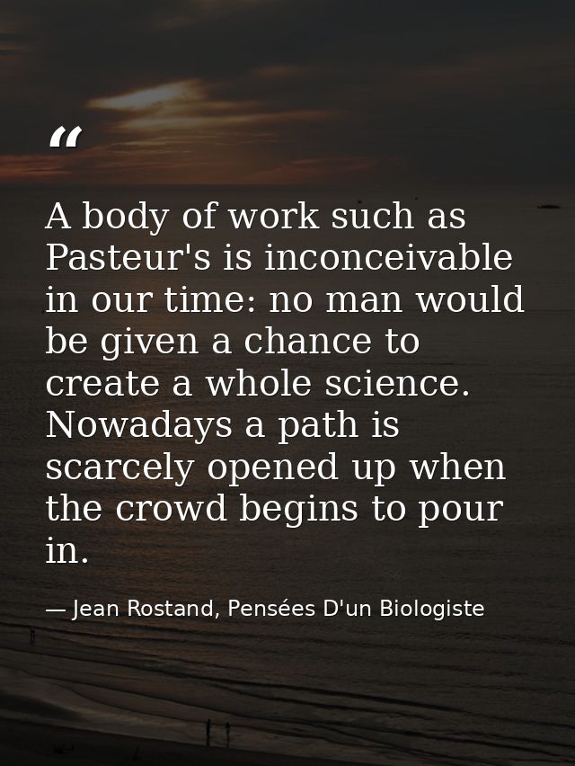 A body of work such as Pasteur's is inconceivable in our time: no man would be given a chance to create a whole science. — Jean Rostand, Pensées D'un Biologiste