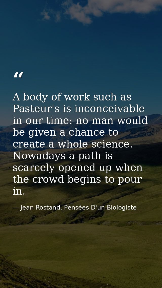 A body of work such as Pasteur's is inconceivable in our time: no man would be given a chance to create a whole science. — Jean Rostand, Pensées D'un Biologiste