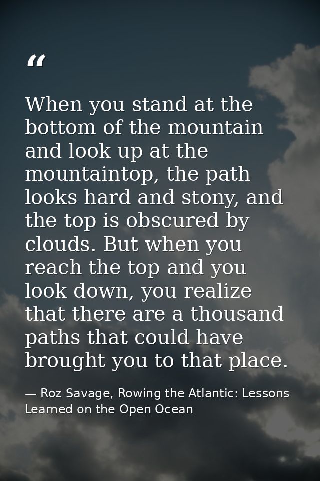 When you stand at the bottom of the mountain and look up at the mountaintop, the path looks hard and stony, and the top  — Roz Savage, Rowing the Atlantic: Lessons Learned on the Open Ocean