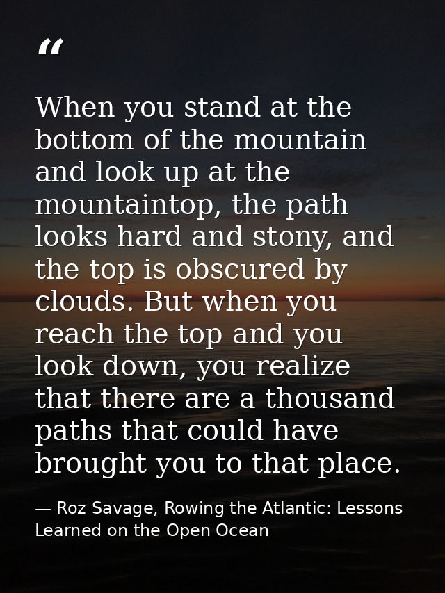 When you stand at the bottom of the mountain and look up at the mountaintop, the path looks hard and stony, and the top  — Roz Savage, Rowing the Atlantic: Lessons Learned on the Open Ocean