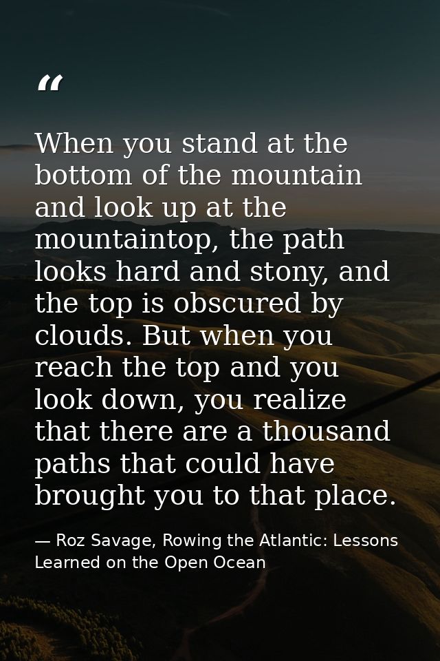 When you stand at the bottom of the mountain and look up at the mountaintop, the path looks hard and stony, and the top  — Roz Savage, Rowing the Atlantic: Lessons Learned on the Open Ocean