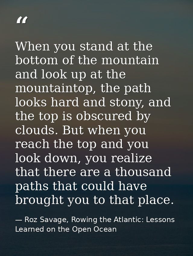 When you stand at the bottom of the mountain and look up at the mountaintop, the path looks hard and stony, and the top  — Roz Savage, Rowing the Atlantic: Lessons Learned on the Open Ocean
