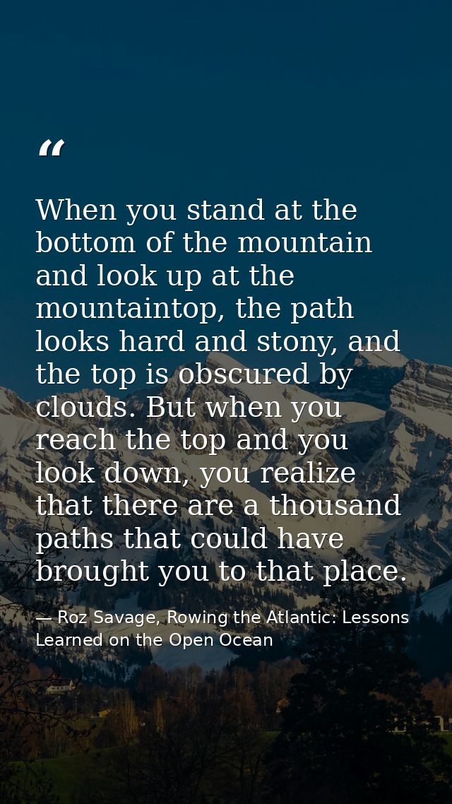 When you stand at the bottom of the mountain and look up at the mountaintop, the path looks hard and stony, and the top  — Roz Savage, Rowing the Atlantic: Lessons Learned on the Open Ocean