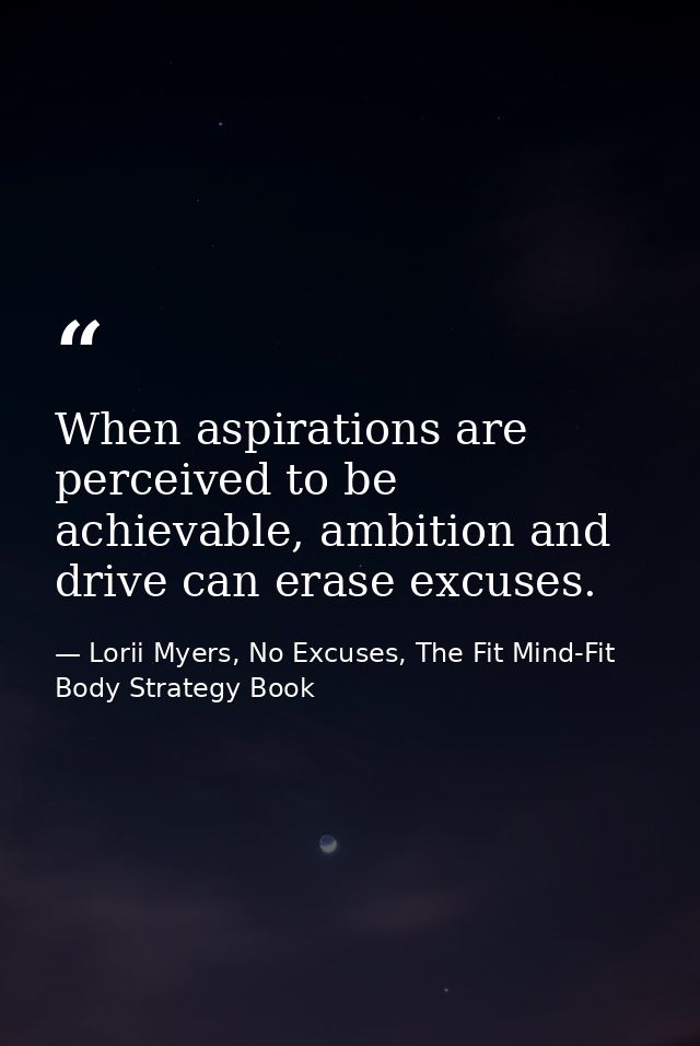 When aspirations are perceived to be achievable, ambition and drive can erase excuses. — Lorii Myers, No Excuses, The Fit Mind-Fit Body Strategy Book
