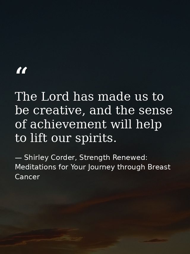 The Lord has made us to be creative, and the sense of achievement will help to lift our spirits. — Shirley Corder, Strength Renewed: Meditations for Your Journey through Breast Cancer