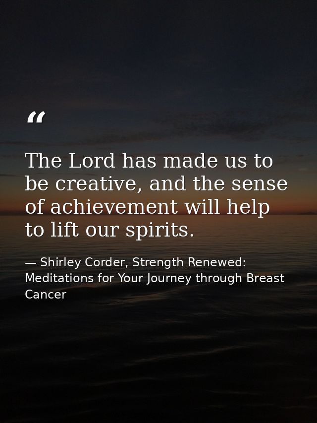 The Lord has made us to be creative, and the sense of achievement will help to lift our spirits. — Shirley Corder, Strength Renewed: Meditations for Your Journey through Breast Cancer