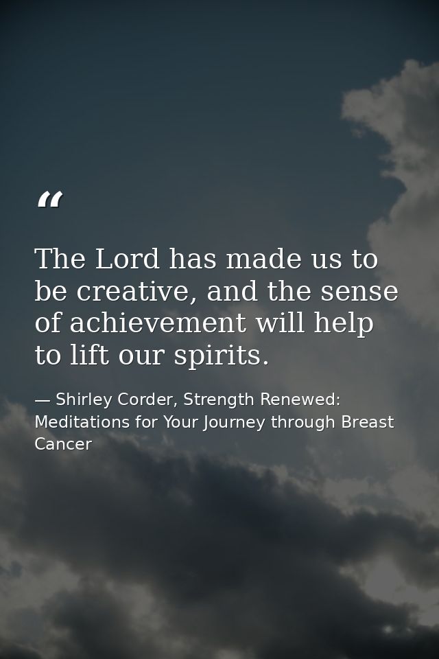 The Lord has made us to be creative, and the sense of achievement will help to lift our spirits. — Shirley Corder, Strength Renewed: Meditations for Your Journey through Breast Cancer
