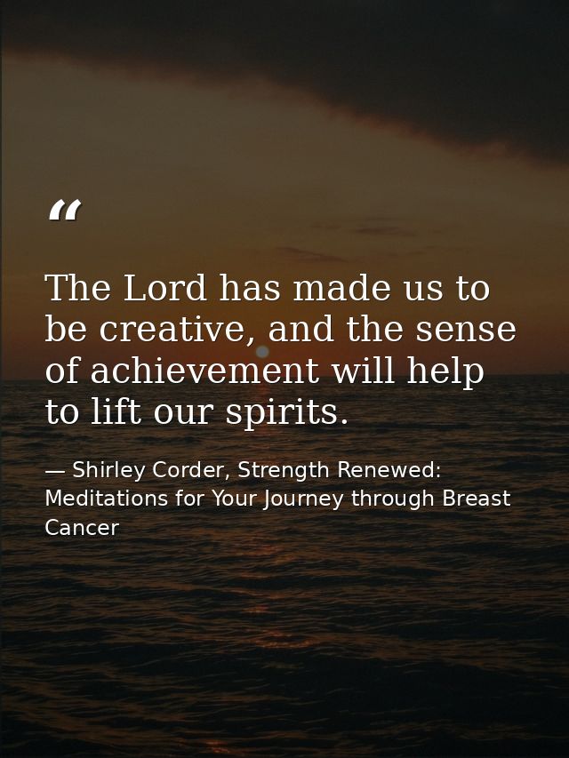 The Lord has made us to be creative, and the sense of achievement will help to lift our spirits. — Shirley Corder, Strength Renewed: Meditations for Your Journey through Breast Cancer