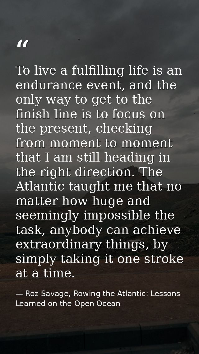 To live a fulfilling life is an endurance event, and the only way to get to the finish line is to focus on the present,  — Roz Savage, Rowing the Atlantic: Lessons Learned on the Open Ocean